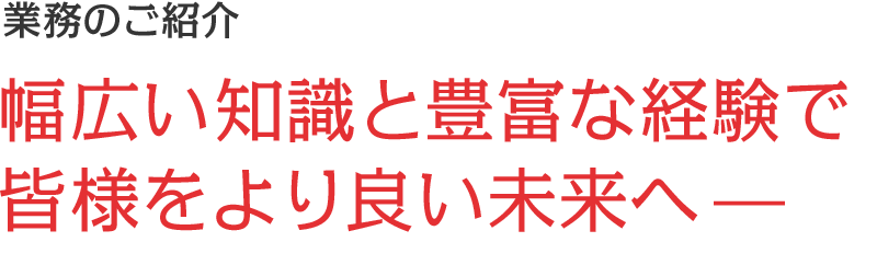 業務のご紹介｜幅広い知識と豊富な経験で 皆様をより良い未来へ—